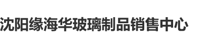 黄色视频美女骚逼挨操沈阳缘海华玻璃制品销售中心